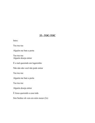 33 - TOC-TOC

Intro:

Toc-toc-toc

Alguém me bate a porta

Toc-toc-toc
Alguém deseja entrar

É o mal querendo um lugarzinho

Não não não você não pode entrar

Toc-toc-toc

Alguém me bate a porta

Toc-toc-toc

Alguém deseja entrar

É Jesus querendo a casa toda

Sim Senhor oh vem em mim morar (2x)
 