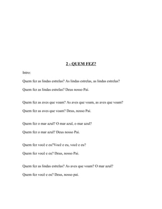 2 - QUEM FEZ?

Intro:

Quem fez as lindas estrelas? As lindas estrelas, as lindas estrelas?

Quem fez as lindas estrelas? Deus nosso Pai.


Quem fez as aves que voam? As aves que voam, as aves que voam?

Quem fez as aves que voam? Deus, nosso Pai.


Quem fez o mar azul? O mar azul, o mar azul?

Quem fez o mar azul? Deus nosso Pai.


Quem fez você e eu?Você e eu, você e eu?

Quem fez você e eu? Deus, nosso Pai.


Quem fez as lindas estrelas? As aves que voam? O mar azul?

Quem fez você e eu? Deus, nosso pai.
 