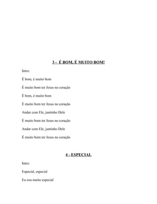 3 - É BOM, É MUITO BOM!

Intro:

É bom, é muito bom

É muito bom ter Jesus no coração

É bom, é muito bom

É muito bom ter Jesus no coração

Andar com Ele, juntinho Dele

É muito bom ter Jesus no coração

Andar com Ele, juntinho Dele

É muito bom ter Jesus no coração



                               4 - ESPECIAL

Intro:

Especial, especial

Eu sou muito especial
 