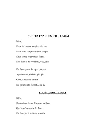 7 - DEUS FAZ CRESCER O CAPIM

Intro:

Deus faz crescer o capim, pim,pim

Deus cuida dos passarinhos, piu,piu

Deus não se esquece das flores,

Dos frutos e do coelhinho, cloc, cloc


Foi Deus quem fez o galo, co, co,

A galinha e o pintinho, piu, piu,

O boi, a vaca e o cavalo,

E o meu bonito cãozinho, au, au


                            8 - O MUNDO DE DEUS

Intro:

O mundo de Deus, O mundo de Deus

Que belo é o mundo de Deus.

Foi feito pra ti, foi feito pra mim
 