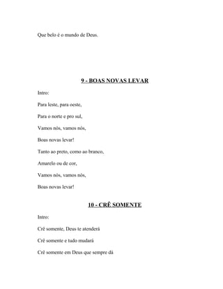 Que belo é o mundo de Deus.




                      9 - BOAS NOVAS LEVAR

Intro:

Para leste, para oeste,

Para o norte e pro sul,

Vamos nós, vamos nós,

Boas novas levar!

Tanto ao preto, como ao branco,

Amarelo ou de cor,

Vamos nós, vamos nós,

Boas novas levar!


                          10 - CRÊ SOMENTE

Intro:

Crê somente, Deus te atenderá

Crê somente e tudo mudará

Crê somente em Deus que sempre dá
 