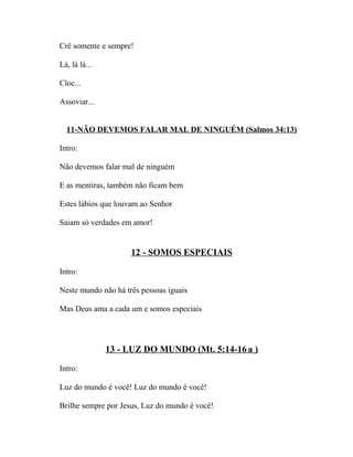 Crê somente e sempre!

Lá, lá lá...

Cloc...

Assoviar...


  11-NÃO DEVEMOS FALAR MAL DE NINGUÉM (Salmos 34:13)

Intro:

Não devemos falar mal de ninguém

E as mentiras, também não ficam bem

Estes lábios que louvam ao Senhor

Saiam só verdades em amor!


                     12 - SOMOS ESPECIAIS

Intro:

Neste mundo não há três pessoas iguais

Mas Deus ama a cada um e somos especiais




               13 - LUZ DO MUNDO (Mt. 5:14-16 a )

Intro:

Luz do mundo é você! Luz do mundo é você!

Brilhe sempre por Jesus, Luz do mundo é você!
 