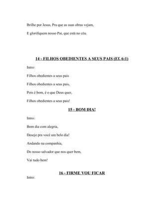 Brilhe por Jesus, Pra que as suas obras vejam,

E glorifiquem nosso Pai, que está no céu.




         14 - FILHOS OBEDIENTES A SEUS PAIS (Ef. 6:1)

Intro:

Filhos obedientes a seus pais

Filhos obedientes a seus pais,

Pois é bom, é o que Deus quer,

Filhos obedientes a seus pais!

                            15 - BOM DIA!

Intro:

Bom dia com alegria,

Desejo pra você um belo dia!

Andando na companhia,

Do nosso salvador que nos quer bem,

Vai tudo bem!


                       16 - FIRME VOU FICAR
Intro:
 