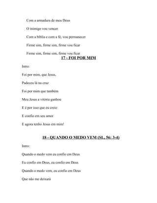 Com a armadura de meu Deus

   O inimigo vou vencer

   Com a bíblia e com a fé, vou permanecer

   Firme sim, firme sim, firme vou ficar

   Firme sim, firme sim, firme vou ficar
                            17 - FOI POR MIM

Intro:

Foi por mim, que Jesus,

Padeceu lá na cruz

Foi por mim que também

Meu Jesus a vitória ganhou

E é por isso que eu creio

E confio em seu amor

E agora tenho Jesus em mim!


              18 - QUANDO O MEDO VEM (SL, 56: 3-4)

Intro:

Quando o medo vem eu confio em Deus

Eu confio em Deus, eu confio em Deus

Quando o medo vem, eu confio em Deus

Que não me deixará
 