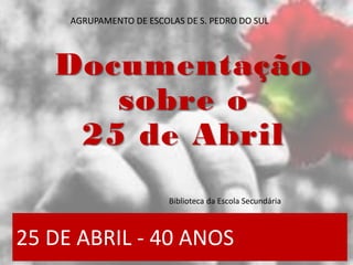 25 DE ABRIL - 40 ANOS
Documentação
sobre o
25 de Abril
Biblioteca da Escola Secundária
AGRUPAMENTO DE ESCOLAS DE S. PEDRO ...