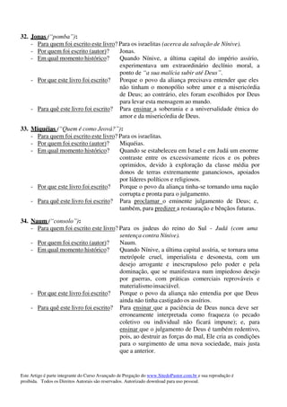 Este Artigo é parte integrante do Curso Avançado de Pregação do www.SitedoPastor.com.br e sua reprodução é
proibida. Todos os Direitos Autorais são reservados. Autorizado download para uso pessoal.
32. Jonas (“pomba”):
- Para quem foi escrito este livro? Para os israelitas (acerca da salvação de Nínive).
- Por quem foi escrito (autor)? Jonas.
- Em qual momento histórico? Quando Nínive, a última capital do império assírio,
experimentava um extraordinário declínio moral, a
ponto de “a sua malícia subir até Deus”.
- Por que este livro foi escrito? Porque o povo da aliança precisava entender que eles
não tinham o monopólio sobre amor e a misericórdia
de Deus; ao contrário, eles foram escolhidos por Deus
para levar esta mensagem ao mundo.
- Para quê este livro foi escrito? Para ensinar a soberania e a universalidade étnica do
amor e da misericórdia de Deus.
33. Miquéias (“Quem é como Jeová?”):
- Para quem foi escrito este livro? Para os israelitas.
- Por quem foi escrito (autor)? Miquéias.
- Em qual momento histórico? Quando se estabeleceu em Israel e em Judá um enorme
contraste entre os excessivamente ricos e os pobres
oprimidos, devido à exploração da classe média por
donos de terras extremamente gananciosos, apoiados
por líderes políticos e religiosos.
- Por que este livro foi escrito? Porque o povo da aliança tinha-se tornando uma nação
corrupta e pronta para o julgamento.
- Para quê este livro foi escrito? Para proclamar o eminente julgamento de Deus; e,
também, para predizer a restauração e bênçãos futuras.
34. Naum (“consolo”):
- Para quem foi escrito este livro? Para os judeus do reino do Sul - Judá (com uma
sentença contra Nínive).
- Por quem foi escrito (autor)? Naum.
- Em qual momento histórico? Quando Nínive, a última capital assíria, se tornara uma
metrópole cruel, imperialista e desonesta, com um
desejo arrogante e inescrupuloso pelo poder e pela
dominação, que se manifestava num impiedoso desejo
por guerras, com práticas comerciais reprováveis e
materialismo insaciável.
- Por que este livro foi escrito? Porque o povo da aliança não entendia por que Deus
ainda não tinha castigado os assírios.
- Para quê este livro foi escrito? Para ensinar que a paciência de Deus nunca deve ser
erroneamente interpretada como fraqueza (o pecado
coletivo ou individual não ficará impune); e, para
ensinar que o julgamento de Deus é também redentivo,
pois, ao destruir as forças do mal, Ele cria as condições
para o surgimento de uma nova sociedade, mais justa
que a anterior.
 