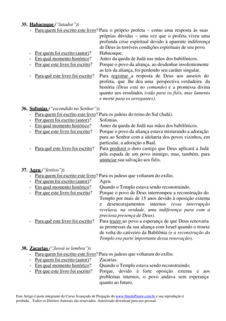 Este Artigo é parte integrante do Curso Avançado de Pregação do www.SitedoPastor.com.br e sua reprodução é
proibida. Todos os Direitos Autorais são reservados. Autorizado download para uso pessoal.
35. Habacuque (“lutador”):
- Para quem foi escrito este livro? Para o próprio profeta – como uma resposta às suas
próprias dúvidas – uma vez que o profeta viveu uma
profunda crise espiritual devido à aparente indiferença
de Deus às terríveis condições espirituais de seu povo.
- Por quem foi escrito (autor)? Habacuque.
- Em qual momento histórico? Antes da queda de Judá nas mãos dos babilônicos.
- Por que este livro foi escrito? Porque o povo da aliança, ao desdenhar insolentemente
as leis da aliança, foi perdendo seu caráter singular.
- Para quê este livro foi escrito? Para registrar a resposta de Deus aos anseios do
profeta, que lhe deu uma perspectiva verdadeira da
história (Deus está no comando) e a promessa divina
quanto aos resultados (vida para os fiéis, mas lamento
e morte para os arrogantes).
36. Sofonias (“escondido no Senhor”):
- Para quem foi escrito este livro? Para os judeus do reino do Sul (Judá).
- Por quem foi escrito (autor)? Sofonias.
- Em qual momento histórico? Antes da queda de Judá nas mãos dos babilônicos.
- Por que este livro foi escrito? Porque o povo da aliança estava misturando a adoração
pura ao Senhor com a idolatria dos povos vizinhos, em
particular, a adoração a Baal.
- Para quê este livro foi escrito? Para predizer o duro castigo que Deus aplicará a Judá
pela espada de um povo inimigo; mas, também, para
anunciar sua salvação aos fiéis.
37. Ageu (“festivo”):
- Para quem foi escrito este livro? Para os judeus que voltaram do exílio.
- Por quem foi escrito (autor)? Ageu.
- Em qual momento histórico? Quando o Templo estava sendo reconstruindo.
- Por que este livro foi escrito? Porque o povo de Deus interrompeu a reconstrução do
Templo por mais de 15 anos devido à oposição externa
e desencorajamentos internos (essa interrupção
revelava, na verdade, uma indiferença para com a
preciosa presença de Deus).
- Para quê este livro foi escrito? Para trazer ao povo a esperança de que Deus renovaria
as promessas da sua aliança com Israel quando o trouxe
de volta do cativeiro da Babilônia (e a reconstrução do
Templo era parte importante dessa renovação).
38. Zacarias (“Jeová se lembra”):
- Para quem foi escrito este livro? Para os judeus que voltaram do exílio.
- Por quem foi escrito (autor)? Zacarias.
- Em qual momento histórico? Quando o Templo estava sendo reconstruindo.
- Por que este livro foi escrito? Porque, devido à forte oposição externa e aos
problemas internos, o povo andava sem esperança
quanto ao futuro.
 