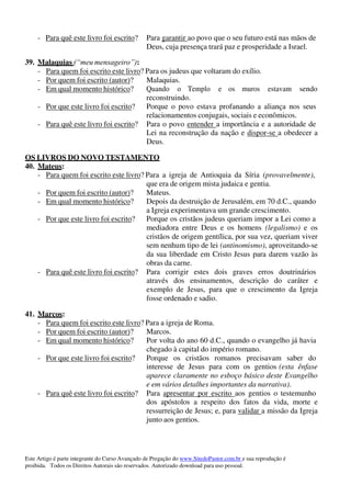Este Artigo é parte integrante do Curso Avançado de Pregação do www.SitedoPastor.com.br e sua reprodução é
proibida. Todos os Direitos Autorais são reservados. Autorizado download para uso pessoal.
- Para quê este livro foi escrito? Para garantir ao povo que o seu futuro está nas mãos de
Deus, cuja presença trará paz e prosperidade a Israel.
39. Malaquias (“meu mensageiro”):
- Para quem foi escrito este livro? Para os judeus que voltaram do exílio.
- Por quem foi escrito (autor)? Malaquias.
- Em qual momento histórico? Quando o Templo e os muros estavam sendo
reconstruindo.
- Por que este livro foi escrito? Porque o povo estava profanando a aliança nos seus
relacionamentos conjugais, sociais e econômicos.
- Para quê este livro foi escrito? Para o povo entender a importância e a autoridade de
Lei na reconstrução da nação e dispor-se a obedecer a
Deus.
OS LIVROS DO NOVO TESTAMENTO
40. Mateus:
- Para quem foi escrito este livro? Para a igreja de Antioquia da Síria (provavelmente),
que era de origem mista judaica e gentia.
- Por quem foi escrito (autor)? Mateus.
- Em qual momento histórico? Depois da destruição de Jerusalém, em 70 d.C., quando
a Igreja experimentava um grande crescimento.
- Por que este livro foi escrito? Porque os cristãos judeus queriam impor a Lei como a
mediadora entre Deus e os homens (legalismo) e os
cristãos de origem gentílica, por sua vez, queriam viver
sem nenhum tipo de lei (antinomismo), aproveitando-se
da sua liberdade em Cristo Jesus para darem vazão às
obras da carne.
- Para quê este livro foi escrito? Para corrigir estes dois graves erros doutrinários
através dos ensinamentos, descrição do caráter e
exemplo de Jesus, para que o crescimento da Igreja
fosse ordenado e sadio.
41. Marcos:
- Para quem foi escrito este livro? Para a igreja de Roma.
- Por quem foi escrito (autor)? Marcos.
- Em qual momento histórico? Por volta do ano 60 d.C., quando o evangelho já havia
chegado à capital do império romano.
- Por que este livro foi escrito? Porque os cristãos romanos precisavam saber do
interesse de Jesus para com os gentios (esta ênfase
aparece claramente no esboço básico deste Evangelho
e em vários detalhes importantes da narrativa).
- Para quê este livro foi escrito? Para apresentar por escrito aos gentios o testemunho
dos apóstolos a respeito dos fatos da vida, morte e
ressurreição de Jesus; e, para validar a missão da Igreja
junto aos gentios.
 