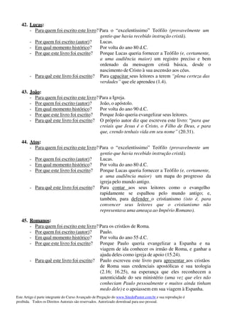 Este Artigo é parte integrante do Curso Avançado de Pregação do www.SitedoPastor.com.br e sua reprodução é
proibida. Todos os Direitos Autorais são reservados. Autorizado download para uso pessoal.
42. Lucas:
- Para quem foi escrito este livro? Para o “excelentíssimo” Teófilo (provavelmente um
gentio que havia recebido instrução cristã).
- Por quem foi escrito (autor)? Lucas.
- Em qual momento histórico? Por volta do ano 80 d.C.
- Por que este livro foi escrito? Porque Lucas queria fornecer a Teófilo (e, certamente,
a uma audiência maior) um registro preciso e bem
ordenado da mensagem cristã básica, desde o
nascimento de Cristo à sua ascensão aos céus.
- Para quê este livro foi escrito? Para capacitar seus leitores a terem “plena certeza das
verdades” que ele aprendeu (1.4).
43. João:
- Para quem foi escrito este livro? Para a Igreja.
- Por quem foi escrito (autor)? João, o apóstolo.
- Em qual momento histórico? Por volta do ano 90 d.C.
- Por que este livro foi escrito? Porque João queria evangelizar seus leitores.
- Para quê este livro foi escrito? O próprio autor diz que escreveu este livro: “para que
creiais que Jesus é o Cristo, o Filho de Deus, e para
que, crendo tenhais vida em seu nome” (20.31).
44. Atos:
- Para quem foi escrito este livro? Para o “excelentíssimo” Teófilo (provavelmente um
gentio que havia recebido instrução cristã).
- Por quem foi escrito (autor)? Lucas.
- Em qual momento histórico? Por volta do ano 80 d.C.
- Por que este livro foi escrito? Porque Lucas queria fornecer a Teófilo (e, certamente,
a uma audiência maior) um mapa do progresso da
igreja pelo mundo antigo.
- Para quê este livro foi escrito? Para contar aos seus leitores como o evangelho
rapidamente se espalhou pelo mundo antigo; e,
também, para defender o cristianismo (isto é, para
convencer seus leitores que o cristianismo não
representava uma ameaça ao Império Romano).
45. Romanos:
- Para quem foi escrito este livro? Para os cristãos de Roma.
- Por quem foi escrito (autor)? Paulo.
- Em qual momento histórico? Por volta do ano 55 d.C.
- Por que este livro foi escrito? Porque Paulo queria evangelizar a Espanha e na
viagem de ida conhecer os irmão de Roma, e ganhar a
ajuda deles como igreja de apoio (15.24).
- Para quê este livro foi escrito? Paulo escreveu este livro para apresentar aos cristãos
de Roma suas credenciais apostólicas e sua teologia
(2.16; 16.25), na esperança que eles reconhecem a
autenticidade do seu ministério (uma vez que eles não
conheciam Paulo pessoalmente e muitos ainda tinham
medo dele) e o apoiassem em sua viagem à Espanha.
 
