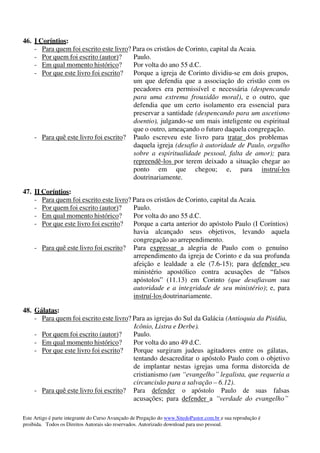 Este Artigo é parte integrante do Curso Avançado de Pregação do www.SitedoPastor.com.br e sua reprodução é
proibida. Todos os Direitos Autorais são reservados. Autorizado download para uso pessoal.
46. I Coríntios:
- Para quem foi escrito este livro? Para os cristãos de Corinto, capital da Acaia.
- Por quem foi escrito (autor)? Paulo.
- Em qual momento histórico? Por volta do ano 55 d.C.
- Por que este livro foi escrito? Porque a igreja de Corinto dividiu-se em dois grupos,
um que defendia que a associação do cristão com os
pecadores era permissível e necessária (despencando
para uma extrema frouxidão moral), e o outro, que
defendia que um certo isolamento era essencial para
preservar a santidade (despencando para um ascetismo
doentio), julgando-se um mais inteligente ou espiritual
que o outro, ameaçando o futuro daquela congregação.
- Para quê este livro foi escrito? Paulo escreveu este livro para tratar dos problemas
daquela igreja (desafio à autoridade de Paulo, orgulho
sobre a espiritualidade pessoal, falta de amor); para
repreendê-los por terem deixado a situação chegar ao
ponto em que chegou; e, para instruí-los
doutrinariamente.
47. II Coríntios:
- Para quem foi escrito este livro? Para os cristãos de Corinto, capital da Acaia.
- Por quem foi escrito (autor)? Paulo.
- Em qual momento histórico? Por volta do ano 55 d.C.
- Por que este livro foi escrito? Porque a carta anterior do apóstolo Paulo (I Coríntios)
havia alcançado seus objetivos, levando aquela
congregação ao arrependimento.
- Para quê este livro foi escrito? Para expressar a alegria de Paulo com o genuíno
arrependimento da igreja de Corinto e da sua profunda
afeição e lealdade a ele (7.6-15); para defender seu
ministério apostólico contra acusações de “falsos
apóstolos” (11.13) em Corinto (que desafiavam sua
autoridade e a integridade de seu ministério); e, para
instruí-losdoutrinariamente.
48. Gálatas:
- Para quem foi escrito este livro? Para as igrejas do Sul da Galácia (Antioquia da Pisídia,
Icônio, Listra e Derbe).
- Por quem foi escrito (autor)? Paulo.
- Em qual momento histórico? Por volta do ano 49 d.C.
- Por que este livro foi escrito? Porque surgiram judeus agitadores entre os gálatas,
tentando desacreditar o apóstolo Paulo com o objetivo
de implantar nestas igrejas uma forma distorcida de
cristianismo (um “evangelho” legalista, que requeria a
circuncisão para a salvação – 6.12).
- Para quê este livro foi escrito? Para defender o apóstolo Paulo de suas falsas
acusações; para defender a “verdade do evangelho”
 