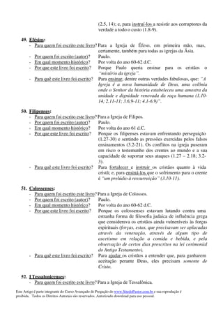 Este Artigo é parte integrante do Curso Avançado de Pregação do www.SitedoPastor.com.br e sua reprodução é
proibida. Todos os Direitos Autorais são reservados. Autorizado download para uso pessoal.
(2.5, 14); e, para instruí-los a resistir aos corruptores da
verdade a todo o custo (1.8-9).
49. Efésios:
- Para quem foi escrito este livro? Para a Igreja de Éfeso, em primeira mão, mas,
certamente, também para todas as igrejas da Ásia.
- Por quem foi escrito (autor)? Paulo.
- Em qual momento histórico? Por volta do ano 60-62 d.C.
- Por que este livro foi escrito? Porque Paulo queria ensinar para os cristãos o
“mistério da igreja”.
- Para quê este livro foi escrito? Para ensinar, dentre outras verdades fabulosas, que: “A
Igreja é a nova humanidade de Deus, uma colônia
onde o Senhor da história estabeleceu uma amostra da
unidade e dignidade renovada da raça humana (1.10-
14; 2.11-11; 3.6,9-11; 4.1-6.9)”.
50. Filipenses:
- Para quem foi escrito este livro? Para a Igreja de Filipos.
- Por quem foi escrito (autor)? Paulo.
- Em qual momento histórico? Por volta do ano 61 d.C.
- Por que este livro foi escrito? Porque os filipenses estavam enfrentando perseguição
(1.27-30) e sentindo as pressões exercidas pelos falsos
ensinamentos (3.2-21). Os conflitos na igreja puseram
em risco o testemunho dos crentes ao mundo e a sua
capacidade de suportar seus ataques (1.27 – 2.18; 3.2-
3).
- Para quê este livro foi escrito? Para fortalecer e instruir os cristãos quanto à vida
cristã; e, para ensiná-los que o sofrimento para o crente
é “um prelúdio à ressurreição” (3.10-11).
51. Colossenses:
- Para quem foi escrito este livro? Para a Igreja de Colossos.
- Por quem foi escrito (autor)? Paulo.
- Em qual momento histórico? Por volta do ano 60-62 d.C.
- Por que este livro foi escrito? Porque os colossenses estavam lutando contra uma
estranha forma de filosofia judaica de influência grega
que considerava os cristãos ainda vulneráveis às forças
espirituais (forças, estas, que precisavam ser aplacadas
através da veneração, através de algum tipo de
ascetismo em relação a comida e bebida, e pela
observação de certos dias prescritos na lei cerimonial
do Antigo Testamento).
- Para quê este livro foi escrito? Para ajudar os cristãos a entender que, para ganharem
aceitação perante Deus, eles precisam somente de
Cristo.
52. I Tessalonicenses:
- Para quem foi escrito este livro? Para a Igreja de Tessalônica.
 