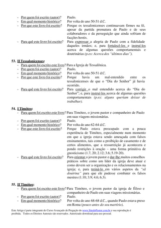 Este Artigo é parte integrante do Curso Avançado de Pregação do www.SitedoPastor.com.br e sua reprodução é
proibida. Todos os Direitos Autorais são reservados. Autorizado download para uso pessoal.
- Por quem foi escrito (autor)? Paulo.
- Em qual momento histórico? Por volta do ano 50-51 d.C.
- Por que este livro foi escrito? Porque os tessalonicenses continuavam firmes na fé,
apesar da partida prematura de Paulo e de seus
colaboradores e da perseguição que ainda sofriam de
facções hostis.
- Para quê este livro foi escrito? Para expressar a alegria de Paulo com a fidelidade
daqueles irmãos; e, para fortalecê-los e instruí-los
acerca de algumas questões comportamentais e
doutrinárias (p.ex: Acerca dos “últimos dias”).
53. II Tessalonicenses:
- Para quem foi escrito este livro? Para a Igreja de Tessalônica.
- Por quem foi escrito (autor)? Paulo.
- Em qual momento histórico? Por volta do ano 50-51 d.C.
- Por que este livro foi escrito? Porque havia um mal-entendido entre os
tessalonicenses de que o “Dia do Senhor” já havia
ocorrido.
- Para quê este livro foi escrito? Para corrigir o mal entendido acerca do “Dia do
Senhor”; e, para instruí-los acerca de algumas questões
comportamentais (p.ex: alguns queriam deixar de
trabalhar).
54. I Timóteo:
- Para quem foi escrito este livro? Para Timóteo, o jovem pastor e companheiro de Paulo
em suas viagens missionárias.
- Por quem foi escrito (autor)? Paulo.
- Em qual momento histórico? Por volta do ano 62-64 d.C.
- Por que este livro foi escrito? Porque Paulo estava preocupado com a pouca
experiência de Timóteo, especialmente num momento
em que a igreja estava sendo ameaçada com falsos
ensinamentos, tais como a proibição de casamento e de
certos alimentos, que a ressurreição já acontecera e
pondo restrições à oração – uma forma primitiva de
gnosticismo (1.7, 20; 2.12; 3.6; 5.19-20).
- Para quê este livro foi escrito? Para orientar o jovem pastor e dar-lhe muitos conselhos
práticos sobre como um líder da igreja deve atuar e
como devem ser a organização e os relacionamentos na
igreja; e, para treiná-lo em vários aspetos da “sã
doutrina” para que ele pudesse combater os falsos
mestres (1.10; 3.9; 4.6; 6.3).
55. II Timóteo:
- Para quem foi escrito este livro? Para Timóteo, o jovem pastor da igreja de Éfeso e
companheiro de Paulo em suas viagens missionárias.
- Por quem foi escrito (autor)? Paulo.
- Em qual momento histórico? Por volta do ano 68-68 d.C., quando Paulo estava preso
em Roma (pouco antes do seu martírio).
 