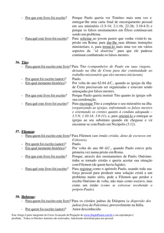 Este Artigo é parte integrante do Curso Avançado de Pregação do www.SitedoPastor.com.br e sua reprodução é
proibida. Todos os Direitos Autorais são reservados. Autorizado download para uso pessoal.
- Por que este livro foi escrito? Porque Paulo queria ver Timóteo mais uma vez e
entregar-lhe uma carta final de encorajamento pessoal
em seu ministério (1.5-14; 2.1-16; 22-26; 3.10-4.5) e
porque os falsos ensinamentos em Éfeso continuavam
sendo um problema.
- Para quê este livro foi escrito? Para solicitar ao jovem pastor que venha visitá-lo na
prisão em Roma; para dar-lhe suas últimas instruções
ministeriais; e, para treiná-lo mais uma vez em vários
aspectos da “sã doutrina” para que ele pudesse
continuar combatendo os falsos mestres.
56. Tito:
- Para quem foi escrito este livro? Para Tito (companheiro de Paulo em suas viagens,
deixado na ilha de Creta para dar continuidade ao
trabalho missionário que eles mesmos iniciaram).
- Por quem foi escrito (autor)? Paulo.
- Em qual momento histórico? Por volta do ano 62-64 d.C., quando as igrejas da ilha
de Creta precisavam ser organizadas e estavam sendo
ameaçadas por falsos mestres.
- Por que este livro foi escrito? Porque Paulo queria instruir Tito quanto às igrejas sob
sua coordenação.
- Para quê este livro foi escrito? Para encorajar Tito a completar o seu ministério na ilha
(organizando as igrejas, enfrentando os falsos mestres
e orientando os crentes quanto à conduta adequada –
1.5-9; 1.10-14; 3.9-11); e, para orientá-lo a entregar as
igrejas ao seu substituto quando ele chegasse e vir
encontrar-se com Paulo em Nicópolis (3.12).
57. Filemon:
- Para quem foi escrito este livro? Para Filemon (um irmão cristão, dono de escravos em
Colossos).
- Por quem foi escrito (autor)? Paulo.
- Em qual momento histórico? Por volta do ano 60 d.C., quando Paulo esteve pela
primeira vez numa prisão em Roma.
- Por que este livro foi escrito? Porque, através dos ensinamentos de Paulo, Onésimo
tinha se tornado cristão e queria acertar sua situação
com Filemon (de quem havia fugido).
- Para quê este livro foi escrito? Para registrar como o apóstolo Paulo, usando toda sua
força pessoal para produzir uma solução cristã a um
problema muito sério, pede a Filemon que perdoe e
receba Onésimo de volta, não mais como escravo, mas
como um irmão (como se estivesse recebendo o
próprio Paulo).
58. Hebreus:
- Para quem foi escrito este livro? Para os cristãos judeus da Diáspora (a dispersão dos
judeus fora da Palestina), provavelmente na Itália.
- Por quem foi escrito (autor)? Autor desconhecido.
 