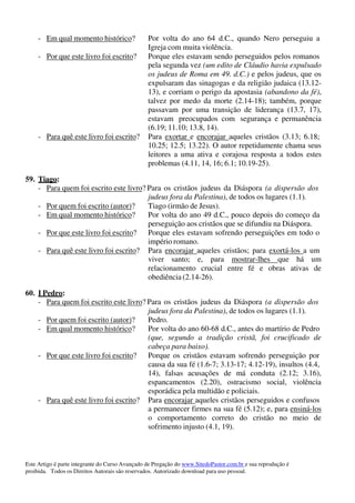 Este Artigo é parte integrante do Curso Avançado de Pregação do www.SitedoPastor.com.br e sua reprodução é
proibida. Todos os Direitos Autorais são reservados. Autorizado download para uso pessoal.
- Em qual momento histórico? Por volta do ano 64 d.C., quando Nero perseguiu a
Igreja com muita violência.
- Por que este livro foi escrito? Porque eles estavam sendo perseguidos pelos romanos
pela segunda vez (um edito de Cláudio havia expulsado
os judeus de Roma em 49. d.C.) e pelos judeus, que os
expulsaram das sinagogas e da religião judaica (13.12-
13), e corriam o perigo da apostasia (abandono da fé),
talvez por medo da morte (2.14-18); também, porque
passavam por uma transição de liderança (13.7, 17),
estavam preocupados com segurança e permanência
(6.19; 11.10; 13.8, 14).
- Para quê este livro foi escrito? Para exortar e encorajar aqueles cristãos (3.13; 6.18;
10.25; 12.5; 13.22). O autor repetidamente chama seus
leitores a uma ativa e corajosa resposta a todos estes
problemas (4.11, 14, 16; 6.1; 10.19-25).
59. Tiago:
- Para quem foi escrito este livro? Para os cristãos judeus da Diáspora (a dispersão dos
judeus fora da Palestina), de todos os lugares (1.1).
- Por quem foi escrito (autor)? Tiago (irmão de Jesus).
- Em qual momento histórico? Por volta do ano 49 d.C., pouco depois do começo da
perseguição aos cristãos que se difundiu na Diáspora.
- Por que este livro foi escrito? Porque eles estavam sofrendo perseguições em todo o
império romano.
- Para quê este livro foi escrito? Para encorajar aqueles cristãos; para exortá-los a um
viver santo; e, para mostrar-lhes que há um
relacionamento crucial entre fé e obras ativas de
obediência (2.14-26).
60. I Pedro:
- Para quem foi escrito este livro? Para os cristãos judeus da Diáspora (a dispersão dos
judeus fora da Palestina), de todos os lugares (1.1).
- Por quem foi escrito (autor)? Pedro.
- Em qual momento histórico? Por volta do ano 60-68 d.C., antes do martírio de Pedro
(que, segundo a tradição cristã, foi crucificado de
cabeça para baixo).
- Por que este livro foi escrito? Porque os cristãos estavam sofrendo perseguição por
causa da sua fé (1.6-7; 3.13-17; 4.12-19), insultos (4.4,
14), falsas acusações de má conduta (2.12; 3.16),
espancamentos (2.20), ostracismo social, violência
esporádica pela multidão e policiais.
- Para quê este livro foi escrito? Para encorajar aqueles cristãos perseguidos e confusos
a permanecer firmes na sua fé (5.12); e, para ensiná-los
o comportamento correto do cristão no meio de
sofrimento injusto (4.1, 19).
 
