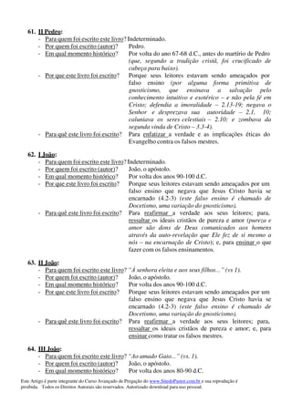 Este Artigo é parte integrante do Curso Avançado de Pregação do www.SitedoPastor.com.br e sua reprodução é
proibida. Todos os Direitos Autorais são reservados. Autorizado download para uso pessoal.
61. II Pedro:
- Para quem foi escrito este livro? Indeterminado.
- Por quem foi escrito (autor)? Pedro.
- Em qual momento histórico? Por volta do ano 67-68 d.C., antes do martírio de Pedro
(que, segundo a tradição cristã, foi crucificado de
cabeça para baixo).
- Por que este livro foi escrito? Porque seus leitores estavam sendo ameaçados por
falso ensino (por alguma forma primitiva de
gnosticismo, que ensinava a salvação pelo
conhecimento intuitivo e esotérico – e não pela fé em
Cristo; defendia a imoralidade – 2.13-19; negava o
Senhor e desprezava sua autoridade – 2.1, 10;
caluniava os seres celestiais – 2.10; e zombava da
segunda vinda de Cristo – 3.3-4).
- Para quê este livro foi escrito? Para enfatizar a verdade e as implicações éticas do
Evangelho contra os falsos mestres.
62. I João:
- Para quem foi escrito este livro? Indeterminado.
- Por quem foi escrito (autor)? João, o apóstolo.
- Em qual momento histórico? Por volta dos anos 90-100 d.C.
- Por que este livro foi escrito? Porque seus leitores estavam sendo ameaçados por um
falso ensino que negava que Jesus Cristo havia se
encarnado (4.2-3) (este falso ensino é chamado de
Docetismo, uma variação do gnosticismo).
- Para quê este livro foi escrito? Para reafirmar a verdade aos seus leitores; para,
ressaltar os ideais cristãos de pureza e amor (pureza e
amor são dons de Deus comunicados aos homens
através da auto-revelação que Ele fez de si mesmo a
nós – na encarnação de Cristo); e, para ensinar o que
fazer com os falsos ensinamentos.
63. II João:
- Para quem foi escrito este livro? “À senhora eleita e aos seus filhos...” (vs 1).
- Por quem foi escrito (autor)? João, o apóstolo.
- Em qual momento histórico? Por volta dos anos 90-100 d.C.
- Por que este livro foi escrito? Porque seus leitores estavam sendo ameaçados por um
falso ensino que negava que Jesus Cristo havia se
encarnado (4.2-3) (este falso ensino é chamado de
Docetismo, uma variação do gnosticismo).
- Para quê este livro foi escrito? Para reafirmar a verdade aos seus leitores; para,
ressaltar os ideais cristãos de pureza e amor; e, para
ensinar como tratar os falsos mestres.
64. III João:
- Para quem foi escrito este livro? “Ao amado Gaio...” (vs. 1).
- Por quem foi escrito (autor)? João, o apóstolo.
- Em qual momento histórico? Por volta dos anos 80-90 d.C.
 