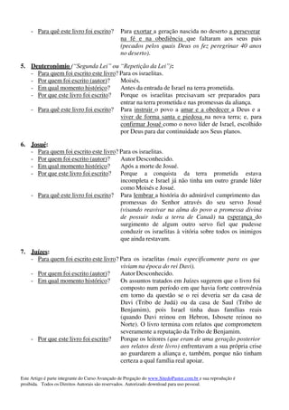 Este Artigo é parte integrante do Curso Avançado de Pregação do www.SitedoPastor.com.br e sua reprodução é
proibida. Todos os Direitos Autorais são reservados. Autorizado download para uso pessoal.
- Para quê este livro foi escrito? Para exortar a geração nascida no deserto a perseverar
na fé e na obediência que faltaram aos seus pais
(pecados pelos quais Deus os fez peregrinar 40 anos
no deserto).
5. Deuteronômio (“Segunda Lei” ou “Repetição da Lei”):
- Para quem foi escrito este livro? Para os israelitas.
- Por quem foi escrito (autor)? Moisés.
- Em qual momento histórico? Antes da entrada de Israel na terra prometida.
- Por que este livro foi escrito? Porque os israelitas precisavam ser preparados para
entrar na terra prometida e nas promessas da aliança.
- Para quê este livro foi escrito? Para instruir o povo a amar e a obedecer a Deus e a
viver de forma santa e piedosa na nova terra; e, para
confirmar Josué como o novo líder de Israel, escolhido
por Deus para dar continuidade aos Seus planos.
6. Josué:
- Para quem foi escrito este livro? Para os israelitas.
- Por quem foi escrito (autor)? Autor Desconhecido.
- Em qual momento histórico? Após a morte de Josué.
- Por que este livro foi escrito? Porque a conquista da terra prometida estava
incompleta e Israel já não tinha um outro grande líder
como Moisés e Josué.
- Para quê este livro foi escrito? Para lembrar a história do admirável cumprimento das
promessas do Senhor através do seu servo Josué
(visando reavivar na alma do povo a promessa divina
de possuir toda a terra de Canaã) na esperança do
surgimento de algum outro servo fiel que pudesse
conduzir os israelitas à vitória sobre todos os inimigos
que ainda restavam.
7. Juízes:
- Para quem foi escrito este livro? Para os israelitas (mais especificamente para os que
viviam na época do rei Davi).
- Por quem foi escrito (autor)? Autor Desconhecido.
- Em qual momento histórico? Os assuntos tratados em Juízes sugerem que o livro foi
composto num período em que havia forte controvérsia
em torno da questão se o rei deveria ser da casa de
Davi (Tribo de Judá) ou da casa de Saul (Tribo de
Benjamim), pois Israel tinha duas famílias reais
(quando Davi reinou em Hebron, Isbosete reinou no
Norte). O livro termina com relatos que comprometem
severamente a reputação da Tribo de Benjamim.
- Por que este livro foi escrito? Porque os leitores (que eram de uma geração posterior
aos relatos deste livro) enfrentavam a sua própria crise
ao guardarem a aliança e, também, porque não tinham
certeza a qual família real apoiar.
 