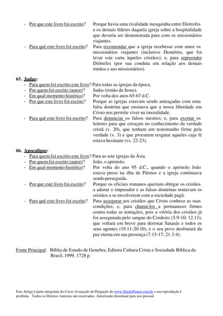 Este Artigo é parte integrante do Curso Avançado de Pregação do www.SitedoPastor.com.br e sua reprodução é
proibida. Todos os Direitos Autorais são reservados. Autorizado download para uso pessoal.
- Por que este livro foi escrito? Porque havia uma rivalidade mesquinha entre Diótrefes
e os demais líderes daquela igreja sobre a hospitalidade
que deveria ser demonstrada para com os missionários
viajantes.
- Para quê este livro foi escrito? Para recomendar que a igreja recebesse com amor os
missionários viajantes (inclusive Demétrio, que foi
levar este carta àqueles cristãos); e, para repreender
Diótrefes (por sua conduta em relação aos demais
irmãos e aos missionários).
65. Judas:
- Para quem foi escrito este livro? Para todas as igrejas da época.
- Por quem foi escrito (autor)? Judas (irmão de Jesus).
- Em qual momento histórico? Por volta dos anos 65-67 d.C.
- Por que este livro foi escrito? Porque as igrejas estavam sendo ameaçadas com uma
falsa doutrina que ensinava que a nossa liberdade em
Cristo nos permite viver na imoralidade.
- Para quê este livro foi escrito? Para denunciar os falsos mestres; e, para exortar os
leitores para que cresçam no conhecimento da verdade
cristã (v. 20), que tenham um testemunho firme pela
verdade (v. 3) e que procurem resgatar aqueles cuja fé
estava hesitante (vs. 22-23).
66. Apocalipse:
- Para quem foi escrito este livro? Para as sete igrejas da Ásia.
- Por quem foi escrito (autor)? João, o apóstolo.
- Em qual momento histórico? Por volta do ano 95 d.C., quando o apóstolo João
estava preso na ilha de Pátmos e a igreja continuava
sendo perseguida.
- Por que este livro foi escrito? Porque os oficiais romanos queriam obrigar os cristãos
a adorar o imperador e as falsas doutrinas tentavam os
cristãos a se envolverem com a sociedade pagã.
- Para quê este livro foi escrito? Para assegurar aos cristãos que Cristo conhece as suas
condições; e, para chamá-los a permanecer firmes
contra todas as tentações, pois a vitória dos cristãos já
foi assegurada pelo sangue do Cordeiro (5.9-10; 12.11),
que voltará em breve para derrotar Satanás e todos os
seus agentes (19.11-20.10), e o seu povo desfrutará da
paz eterna em sua presença (7.15-17; 21.3-4).
Fonte Principal: Bíblia de Estudo de Genebra, Editora Cultura Crista e Sociedade Bíblica do
Brasil, 1999. 1728 p.
 