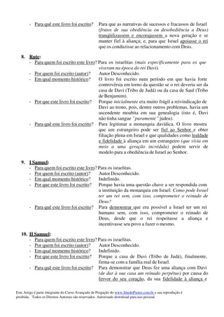 Este Artigo é parte integrante do Curso Avançado de Pregação do www.SitedoPastor.com.br e sua reprodução é
proibida. Todos os Direitos Autorais são reservados. Autorizado download para uso pessoal.
- Para quê este livro foi escrito? Para que as narrativas de sucessos e fracassos de Israel
(frutos de sua obediência ou desobediência a Deus)
tranqüilizassem e encorajassem a nova geração e se
manter fiel à aliança; e, para que Israel apoiasse o rei
que os conduzisse ao relacionamento com Deus.
8. Rute:
- Para quem foi escrito este livro? Para os israelitas (mais especificamente para os que
viveram na época do rei Davi).
- Por quem foi escrito (autor)? Autor Desconhecido.
- Em qual momento histórico? O livro foi escrito num período em que havia forte
controvérsia em torno da questão se o rei deveria ser da
casa de Davi (Tribo de Judá) ou da casa de Saul (Tribo
de Benjamim).
- Por que este livro foi escrito? Porque inicialmente era muito frágil a reivindicação de
Davi ao trono, pois, dentre outros problemas, havia um
ascendente moabita em sua genealogia (isto é, Davi
não tinha sangue “puramente” judeu).
- Para quê este livro foi escrito? Para legitimar a monarquia davídica. O livro mostra
que um estrangeiro pode ser fiel ao Senhor e obter
filiação plena em Israel e que qualidades como lealdade
e fidelidade à aliança em um estrangeiro (que vivia em
meio a uma geração incrédula) podem servir de
modelo para a obediência de Israel ao Senhor.
9. I Samuel:
- Para quem foi escrito este livro? Para os israelitas.
- Por quem foi escrito (autor)? Autor Desconhecido.
- Em qual momento histórico? Indefinido.
- Por que este livro foi escrito? Porque havia uma questão chave a ser respondida com
a instituição da monarquia em Israel: Como pode Israel
ter um rei sem, com isso, comprometer o reinado de
Deus?
- Para quê este livro foi escrito? Para demonstrar que era possível a Israel ter um rei
humano sem, com isso, comprometer o reinado de
Deus, desde que o rei respeitasse a aliança e
incentivasse seu povo a fazer o mesmo.
10. II Samuel:
- Para quem foi escrito este livro? Para os israelitas.
- Por quem foi escrito (autor)? Autor Desconhecido.
- Em qual momento histórico? Indefinido.
- Por que este livro foi escrito? Porque a casa de Davi (Tribo de Judá), finalmente,
firma-se com a família real de Israel.
- Para quê este livro foi escrito? Para demonstrar que Deus fez uma aliança com Davi
(de dar à sua casa um reinado perpétuo) por causa do
fervor do seu coração, da sua fidelidade à aliança e
 