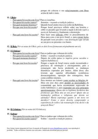 Este Artigo é parte integrante do Curso Avançado de Pregação do www.SitedoPastor.com.br e sua reprodução é
proibida. Todos os Direitos Autorais são reservados. Autorizado download para uso pessoal.
porque ele colocou o seu relacionamento com Deus
acima de tudo o mais.
11. I Reis:
- Para quem foi escrito este livro? Para os israelitas.
- Por quem foi escrito (autor)? Jeremias – segundo a tradição judaica.
- Em qual momento histórico? Quando Israel ainda estava no exílio da Babilônia.
- Por que este livro foi escrito? Porque Israel precisava refletir sobre sua história e
sobre os pecados que levaram a nação à divisão (após a
morte de Salomão) e, finalmente, à destruição.
- Para quê este livro foi escrito? Para fazer uma reflexão sobre os procedimentos de
Deus para com o seu povo Israel; e, para extrair lições
do passado (seus pecados e sua destruição) que sirvam
ao seu povo no presente e no futuro.
12. II Reis (Ver as notas de I Reis; pois os dois livros formavam originalmente um só).
13. I Crônicas:
- Para quem foi escrito este livro? Para os judeus que voltaram do exílio.
- Por quem foi escrito (autor)? Esdras – segundo a tradição judaica.
- Em qual momento histórico? Depois do exílio persa (o império persa sucedeu o
império babilônico).
- Por que este livro foi escrito? Porque a nação de Israel estava sendo reconstruída e
precisava de orientação e encorajamento, pois a
restauração não havia produzido as mudanças
dramáticas esperadas por muitos. Além disso, eles
tiveram que suportar dificuldades econômicas
desencorajadoras, oposição dos estrangeiros, bem
como conflitos internos.
- Para quê este livro foi escrito? Para mostrar aos leitores como receber as bênçãos de
Deus em seus dias; para atender as necessidades da
comunidade que havia recentemente regressado do
exílio babilônico; e, para responder aos seus principais
questionamentos: Quem são os legítimos herdeiros das
promessas que Deus deu ao seu povo? Quais são as
instituições políticas e religiosas que devem ser
adotadas? Havia esperança quanto a um novo rei
davídico? Como o povo deveria compreender a
experiência do exílio e da restauração à luz da lei e da
graça de Deus?
14. II Crônicas (Ver as notas de I Crônicas).
15. Esdras:
- Para quem foi escrito este livro? Para os judeus que voltaram do exílio.
- Por quem foi escrito (autor)? Esdras – segundo a tradição judaica.
 