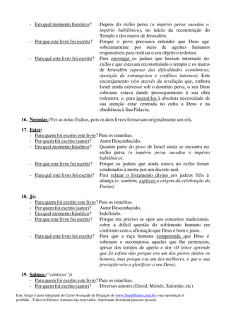Este Artigo é parte integrante do Curso Avançado de Pregação do www.SitedoPastor.com.br e sua reprodução é
proibida. Todos os Direitos Autorais são reservados. Autorizado download para uso pessoal.
- Em qual momento histórico? Depois do exílio persa (o império persa sucedeu o
império babilônico), no início da reconstrução do
Templo e dos muros de Jerusalém.
- Por que este livro foi escrito? Porque o povo precisava entender que Deus age
soberanamente por meio de agentes humanos
responsáveis para realizar o seu objetivo redentor.
- Para quê este livro foi escrito? Para encorajar os judeus que haviam retornado do
exílio e que estavam reconstruindo o templo e os muros
de Jerusalém (apesar das dificuldades econômicas,
oposição de estrangeiros e conflitos internos). Este
encorajamento veio através da revelação que, embora
Israel ainda estivesse sob o domínio persa, o seu Deus
soberano estava dando prosseguimento à sua obra
redentora; e, para instruí-los à absoluta necessidade de
sua atenção estar centrada no culto a Deus e na
obediência à Sua Palavra.
16. Neemias (Ver as notas Esdras, pois os dois livros formavam originalmente um só).
17. Ester:
- Para quem foi escrito este livro? Para os israelitas.
- Por quem foi escrito (autor)? Autor Desconhecido.
- Em qual momento histórico? Quando parte do povo de Israel ainda se encontra no
exílio persa (o império persa sucedeu o império
babilônico).
- Por que este livro foi escrito? Porque os judeus que ainda estava no exílio foram
condenados à morte por um decreto real.
- Para quê este livro foi escrito? Para relatar o livramento divino aos judeus fiéis à
aliança (e, também, explicar a origem da celebração do
Purim).
18. Jó:
- Para quem foi escrito este livro? Para os israelitas.
- Por quem foi escrito (autor)? Autor Desconhecido.
- Em qual momento histórico? Indefinido.
- Por que este livro foi escrito? Porque era preciso se opor aos conceitos tradicionais
sobre a difícil questão do sofrimento humano em
confronto com a afirmação que Deus é bom e justo.
- Para quê este livro foi escrito? Para que a raça humana compreenda que Deus é
soberano e recompensa aqueles que lhe pertencem,
apesar dos tempos de aperto e dor (O leitor aprende
que Jó sofreu não porque era um dos piores dentre os
homens, mas porque era um dos melhores, e que a sua
provação veio a glorificar o seu Deus).
19. Salmos (“cânticos”):
- Para quem foi escrito este livro? Para os israelitas.
- Por quem foi escrito (autor)? Diversos autores (David, Moisés, Salomão, etc).
 