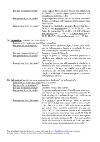 Este Artigo é parte integrante do Curso Avançado de Pregação do www.SitedoPastor.com.br e sua reprodução é
proibida. Todos os Direitos Autorais são reservados. Autorizado download para uso pessoal.
- Em qual momento histórico? Desde a época de Moisés (90), passam pela experiência
de Davi (51) e vão até a época posterior ao exílio dos
nos judeus na Babilônia (126).
- Por que este livro foi escrito? Porque o povo da aliança precisa preservar a memória
de suas experiências individuais ou coletivas com Deus
e sua Palavra.
- Para quê este livro foi escrito? Para diversas finalidades, tais como: Louvor (ex: 8, 24,
29, 33, 47-48); Lamentos (ex: 25, 39, 51, 86, 102, 120);
Ações de Graças (ex: 18, 66, 107, 118, 138); Cânticos
de Confiança (ex: 23, 121, 131); Salmos Reais (ex: Sl
20-21, 24, 45, 93); Salmos Sapienciais (ex: 1, 37, 49).
20. Provérbios (“ditados” ou “ditos sábios”):
- Para quem foi escrito este livro? Para os israelitas.
- Por quem foi escrito (autor)? Diversos autores (Salomão, Agur, Lemuel, etc), sendo
que foi Salomão quem liderou a compilação do livro,
bem como compôs a maioria dos provérbios.
- Em qual momento histórico? Durante o reinado de Salomão.
- Por que este livro foi escrito? Porque o povo da aliança precisava preservar a
sabedoria que adquiriu em seu relacionamento com
Deus e sua Lei.
- Para quê este livro foi escrito? Para ensinar que o temor a Deus conduz à sabedoria e a
obediência aos Seus princípios é a forma segura de
viver; que a vida deve ser vivida para a glória do
Criador; e, que há uma ordem moral para toda a
criação, e as violações dessa ordem apenas conduzem a
conseqüências adversas.
21. Eclesiastes (“aquele que reúne a comunidade da aliança” ou “o Pregador”):
- Para quem foi escrito este livro? Para os israelitas.
- Por quem foi escrito (autor)? Salomão.
- Em qual momento histórico? Durante o reinado de Salomão.
- Por que este livro foi escrito? Porque era preciso defender a fé em Deus (e o autor faz
isso através de respostas e argumentos negativos). No
final, ele chega à conclusão de que a fé em Deus é o
único caminho para a realização humana.
- Para quê este livro foi escrito? Para ensinar ao povo da aliança “como as pessoas
devem viver (6.12) num mundo onde o bom Criador
(3.11, 14) e justo Juiz (3.17) soberanamente ordena
que coisas ‘más’ sucedam igualmente aos que são
retos (7.13, 14) bem como aos iníquos e não de acordo
com o merecimento pessoal de cada um (8.14; 9.1). O
dom do contentamento deve ser exercido não apenas
diante da opressão humana (3.22 – 4.3), mas também
diante da futilidade e da morte (9.7-10) que Deus
impôs sobre a raça humana em razão do pecado”.
 