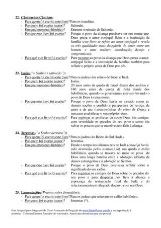 Este Artigo é parte integrante do Curso Avançado de Pregação do www.SitedoPastor.com.br e sua reprodução é
proibida. Todos os Direitos Autorais são reservados. Autorizado download para uso pessoal.
22. Cântico dos Cânticos:
- Para quem foi escrito este livro? Para os israelitas.
- Por quem foi escrito (autor)? Salomão.
- Em qual momento histórico? Durante o reinado de Salomão.
- Por que este livro foi escrito? Porque o povo da aliança precisava ter em mente que
Deus preza o amor conjugal lícito e a instituição da
família (este livro se refere ao amor conjugal e revela
as três qualidades mais desejáveis do amor entre um
homem e uma mulher: autodoação, desejo e
compromisso).
- Para quê este livro foi escrito? Para mostrar ao povo da aliança que Deus preza o amor
conjugal lícito e a instituição da família; também para
refletir o próprio amor de Deus por nós.
23. Isaías (“o Senhor é salvação”):
- Para quem foi escrito este livro? Para os judeus dos reinos de Israel e Judá.
- Por quem foi escrito (autor)? Isaías.
- Em qual momento histórico? 20 anos antes da queda de Israel diante dos assírios e
140 anos antes da queda de Judá diante dos
babilônicos, quando os governantes estavam levando o
povo de Deus à ruína moral.
- Por que este livro foi escrito? Porque o povo de Deus havia se tornado como as
demais nações e perdido a perspectiva de justiça, de
amor e de paz (características do reino de Deus), e
tentaram estabelecer o seu próprio reino.
- Para quê este livro foi escrito? Para registrar as profecias de como Deus iria castigar
com severidade os pecados do seu povo e como iria
salvar os poucos que se mantivessem fiéis à aliança.
24. Jeremias (“o Senhor derruba”):
- Para quem foi escrito este livro? Para os judeus do Reino do Sul (Judá).
- Por quem foi escrito (autor)? Jeremias.
- Em qual momento histórico? Desde o tempo dos últimos reis de Judá (Israel já havia
sido destruída pelos assírios) até sua queda e exílio
babilônico, quando se travava no meio do povo de
Deus uma longa batalha entre a adoração idólatra de
deuses estrangeiros e a adoração ao Senhor.
- Por que este livro foi escrito? Porque o povo de Deus precisava refletir sobre o
significado do seu exílio.
- Para quê este livro foi escrito? Para registrar os castigos de Deus sobre os pecados do
seu povo e para despertar nos fiéis à aliança a
esperança da restauração final de Judá e do
relacionamento privilegiado do povo com seu Deus.
25. Lamentações (Prantos sobre Jerusalém):
- Para quem foi escrito este livro? Para os judeus que estavam no exílio babilônico.
- Por quem foi escrito (autor)? Jeremias (*).
 