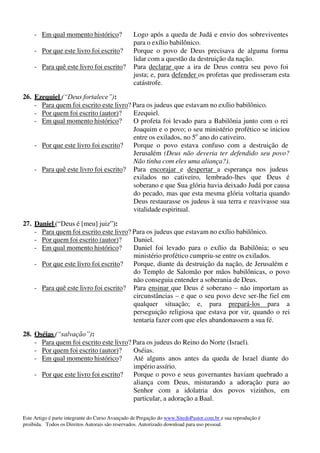 Este Artigo é parte integrante do Curso Avançado de Pregação do www.SitedoPastor.com.br e sua reprodução é
proibida. Todos os Direitos Autorais são reservados. Autorizado download para uso pessoal.
- Em qual momento histórico? Logo após a queda de Judá e envio dos sobreviventes
para o exílio babilônico.
- Por que este livro foi escrito? Porque o povo de Deus precisava de alguma forma
lidar com a questão da destruição da nação.
- Para quê este livro foi escrito? Para declarar que a ira de Deus contra seu povo foi
justa; e, para defender os profetas que predisseram esta
catástrofe.
26. Ezequiel (“Deus fortalece”):
- Para quem foi escrito este livro? Para os judeus que estavam no exílio babilônico.
- Por quem foi escrito (autor)? Ezequiel.
- Em qual momento histórico? O profeta foi levado para a Babilônia junto com o rei
Joaquim e o povo; o seu ministério profético se iniciou
entre os exilados, no 5o
ano do cativeiro.
- Por que este livro foi escrito? Porque o povo estava confuso com a destruição de
Jerusalém (Deus não deveria ter defendido seu povo?
Não tinha com eles uma aliança?).
- Para quê este livro foi escrito? Para encorajar e despertar a esperança nos judeus
exilados no cativeiro, lembrado-lhes que Deus é
soberano e que Sua glória havia deixado Judá por causa
do pecado, mas que esta mesma glória voltaria quando
Deus restaurasse os judeus à sua terra e reavivasse sua
vitalidade espiritual.
27. Daniel (“Deus é [meu] juiz”):
- Para quem foi escrito este livro? Para os judeus que estavam no exílio babilônico.
- Por quem foi escrito (autor)? Daniel.
- Em qual momento histórico? Daniel foi levado para o exílio da Babilônia; o seu
ministério profético cumpriu-se entre os exilados.
- Por que este livro foi escrito? Porque, diante da destruição da nação, de Jerusalém e
do Templo de Salomão por mãos babilônicas, o povo
não conseguia entender a soberania de Deus.
- Para quê este livro foi escrito? Para ensinar que Deus é soberano – não importam as
circunstâncias – e que o seu povo deve ser-lhe fiel em
qualquer situação; e, para prepará-los para a
perseguição religiosa que estava por vir, quando o rei
tentaria fazer com que eles abandonassem a sua fé.
28. Oséias (“salvação”):
- Para quem foi escrito este livro? Para os judeus do Reino do Norte (Israel).
- Por quem foi escrito (autor)? Oséias.
- Em qual momento histórico? Até alguns anos antes da queda de Israel diante do
império assírio.
- Por que este livro foi escrito? Porque o povo e seus governantes haviam quebrado a
aliança com Deus, misturando a adoração pura ao
Senhor com a idolatria dos povos vizinhos, em
particular, a adoração a Baal.
 