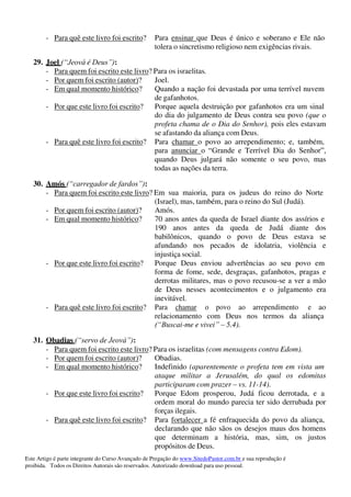 Este Artigo é parte integrante do Curso Avançado de Pregação do www.SitedoPastor.com.br e sua reprodução é
proibida. Todos os Direitos Autorais são reservados. Autorizado download para uso pessoal.
- Para quê este livro foi escrito? Para ensinar que Deus é único e soberano e Ele não
tolera o sincretismo religioso nem exigências rivais.
29. Joel (“Jeová é Deus”):
- Para quem foi escrito este livro? Para os israelitas.
- Por quem foi escrito (autor)? Joel.
- Em qual momento histórico? Quando a nação foi devastada por uma terrível nuvem
de gafanhotos.
- Por que este livro foi escrito? Porque aquela destruição por gafanhotos era um sinal
do dia do julgamento de Deus contra seu povo (que o
profeta chama de o Dia do Senhor), pois eles estavam
se afastando da aliança com Deus.
- Para quê este livro foi escrito? Para chamar o povo ao arrependimento; e, também,
para anunciar o “Grande e Terrível Dia do Senhor”,
quando Deus julgará não somente o seu povo, mas
todas as nações da terra.
30. Amós (“carregador de fardos”):
- Para quem foi escrito este livro? Em sua maioria, para os judeus do reino do Norte
(Israel), mas, também, para o reino do Sul (Judá).
- Por quem foi escrito (autor)? Amós.
- Em qual momento histórico? 70 anos antes da queda de Israel diante dos assírios e
190 anos antes da queda de Judá diante dos
babilônicos, quando o povo de Deus estava se
afundando nos pecados de idolatria, violência e
injustiça social.
- Por que este livro foi escrito? Porque Deus enviou advertências ao seu povo em
forma de fome, sede, desgraças, gafanhotos, pragas e
derrotas militares, mas o povo recusou-se a ver a mão
de Deus nesses acontecimentos e o julgamento era
inevitável.
- Para quê este livro foi escrito? Para chamar o povo ao arrependimento e ao
relacionamento com Deus nos termos da aliança
(“Buscai-me e vivei” – 5.4).
31. Obadias (“servo de Jeová”):
- Para quem foi escrito este livro? Para os israelitas (com mensagens contra Edom).
- Por quem foi escrito (autor)? Obadias.
- Em qual momento histórico? Indefinido (aparentemente o profeta tem em vista um
ataque militar a Jerusalém, do qual os edomitas
participaram com prazer – vs. 11-14).
- Por que este livro foi escrito? Porque Edom prosperou, Judá ficou derrotada, e a
ordem moral do mundo parecia ter sido derrubada por
forças ilegais.
- Para quê este livro foi escrito? Para fortalecer a fé enfraquecida do povo da aliança,
declarando que não sãos os desejos maus dos homens
que determinam a história, mas, sim, os justos
propósitos de Deus.
 
