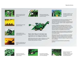 El ajuste de la tensión de la
cadena se hace fácilmente con
un pistón de grasa.
Acceso sin restricción al motor
desde tres lugares de servicio
diferentes.
Chasis reforzado de las orugas
para servicio pesado.
La cabina abatible con una
bomba hidráulica manual ofrece
acceso real al motor.
El AutoTrac™ permite operar con
precisión tanto de día como de
noche.
Repuestos y Servicio
Las operaciones de servicio ahora son más fáciles y el acceso
más conveniente gracias al nuevo diseño acorde a las
regulaciones ISO. Esto le ahorrará tiempo a sus técnicos ya sea
para entrar a la cabina, cambiar el aceite, reemplazar los filtros
o revisar las baterías.
Las partes y componentes utilizados en la fabricación de su
cosechadora son de la más alta calidad. ¿Por qué entonces no
utilizar los mismos repuestos que le mantengan su inversión en
alta y funcionando? Las partes genuinas John Deere son la
respuesta a todas sus necesidades de mantenimiento.
John Deere le ofrece un servicio de repuestos inmejorable para
que obtenga el máximo tiempo de funcionamiento continuo
con la menor inversión.
Diferentes factores, tales y como, variedad de caña, habilidad
del operador, condiciones climáticas, tipo de suelo, temas de
drenaje y otros, hacen que cada finca sea única. John Deere
quiere trabajar con usted para configurar el equipo de acuerdo
a sus necesidades.
Escoja las opciones para maximizar la productividad y
ganancias.
El ventilador reversible con ciclo
de limpieza automático, opera
sin una malla giratoria y motor
del soplador.
El número reducido de puntos
de engrase, mangueras
hidráulicas y conexiones mejora
la confiabilidad y disminuye el
costo del mantenimiento.
El filtro de aire grande reduce
los intervalos de mantenimiento
 y aumenta la vida útil.
Solo John Deere le brinda más
opciones en la máquina básica.
Usted ya dio el primer paso en mejorar la eficiencia en el campo.
Menos pérdida de tiempo se traduce en másdinero en sus
bolsillos y mayor valor para su inversión.
El acumulador de nitrógeno
minimiza las cargas de impacto
en el circuito del elevador.
 