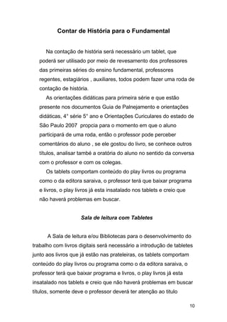 Contar de História para o Fundamental
Na contação de história será necessário um tablet, que
poderá ser utilisado por meio de revesamento dos professores
das primeiras séries do ensino fundamental, professores
regentes, estagiários , auxiliares, todos podem fazer uma roda de
contação de história.
As orientações didáticas para primeira série e que estão
presente nos documentos Guia de Palnejamento e orientações
didáticas, 4° série 5° ano e Orientações Curiculares do estado de
São Paulo 2007 propcia para o momento em que o aluno
participará de uma roda, então o professor pode perceber
comentários do aluno , se ele gostou do livro, se conhece outros
títulos, analisar també a oratória do aluno no sentido da conversa
com o professor e com os colegas.
Os tablets comportam conteúdo do play livros ou programa
como o da editora saraiva, o professor terá que baixar programa
e livros, o play livros já esta insatalado nos tablets e creio que
não haverá problemas em buscar.
Sala de leitura com Tabletes
A Sala de leitura e/ou Bibliotecas para o desenvolvimento do
trabalho com livros digitais será necessário a introdução de tabletes
junto aos livros que já estão nas prateleiras, os tablets comportam
conteúdo do play livros ou programa como o da editora saraiva, o
professor terá que baixar programa e livros, o play livros já esta
insatalado nos tablets e creio que não haverá problemas em buscar
títulos, somente deve o professor deverá ter atenção ao titulo
10
 