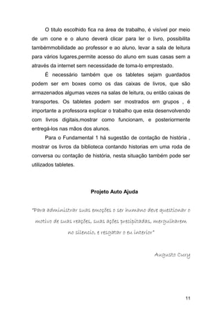 O titulo escolhido fica na área de trabalho, é visível por meio
de um cone e o aluno deverá clicar para ler o livro, possibilita
tambémmobilidade ao professor e ao aluno, levar a sala de leitura
para vários lugares,permite acesso do aluno em suas casas sem a
através da internet sem necessidade de toma-lo emprestado.
É necessário também que os tabletes sejam guardados
podem ser em boxes como os das caixas de livros, que são
armazenados algumas vezes na salas de leitura, ou então caixas de
transportes. Os tabletes podem ser mostrados em grupos , é
importante a professora explicar o trabalho que esta desenvolvendo
com livros digitais,mostrar como funcionam, e posteriormente
entregá-los nas mãos dos alunos.
Para o Fundamental 1 há sugestão de contação de história ,
mostrar os livros da biblioteca contando historias em uma roda de
conversa ou contação de história, nesta situação também pode ser
utilizados tabletes.
Projeto Auto Ajuda
““Para administrar suas emoções o ser humano deve questionar oPara administrar suas emoções o ser humano deve questionar o
motivo de suas reações, suas ações precipitadas, mergulharemmotivo de suas reações, suas ações precipitadas, mergulharem
no silencio, e resgatar o eu interior”no silencio, e resgatar o eu interior”
Augusto CuryAugusto Cury
11
 