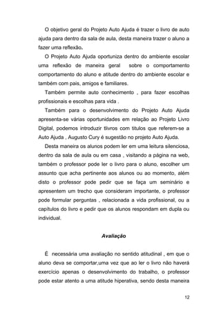 O objetivo geral do Projeto Auto Ajuda é trazer o livro de auto
ajuda para dentro da sala de aula, desta maneira trazer o aluno a
fazer uma reflexão.
O Projeto Auto Ajuda oportuniza dentro do ambiente escolar
uma reflexão de maneira geral sobre o comportamento
comportamento do aluno e atitude dentro do ambiente escolar e
também com pais, amigos e familiares.
Também permite auto conhecimento , para fazer escolhas
profissionais e escolhas para vida .
Também para o desenvolvimento do Projeto Auto Ajuda
apresenta-se várias oportunidades em relação ao Projeto Livro
Digital, podemos introduzir tlivros com titulos que referem-se a
Auto Ajuda , Augusto Cury é sugestão no projeto Auto Ajuda.
Desta maneira os alunos podem ler em uma leitura silenciosa,
dentro da sala de aula ou em casa , visitando a página na web,
também o professor pode ler o livro para o aluno, escolher um
assunto que acha pertinente aos alunos ou ao momento, além
disto o professor pode pedir que se faça um seminário e
apresentem um trecho que consideram importante, o professor
pode formular perguntas , relacionada a vida profissional, ou a
capítulos do livro e pedir que os alunos respondam em dupla ou
individual.
Avaliação
É necessária uma avaliação no sentido atitudinal , em que o
aluno deva se comportar,uma vez que ao ler o livro não haverá
exercício apenas o desenvolvimento do trabalho, o professor
pode estar atento a uma atitude hiperativa, sendo desta maneira
12
 