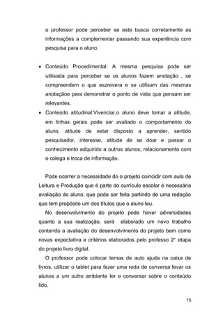 o professor pode perceber se este busca corretamente as
informações a complementar passando sua experiência com
pesquisa para o aluno.
• Conteúdo Procedimental: A mesma pesquisa pode ser
utilisada para perceber se os alunos fazem anotação , se
compreendem o que eszrevera e se utilisam das mesmas
anotaçãoe para demonstrar o ponto de vista que pensam ser
relevantes.
• Conteúdo atitudinal:Vivenciar,o aluno deve tomar a atitude,
em linhas gerais pode ser avaliado o comportamento do
aluno, atitude de estar disposto a aprender, sentido
pesquisador, interesse, atitude de se doar e passar o
conhecimento adquirido a outros alunos, relacionamento com
o colega e troca de informação.
Pode ocorrer a necessidade do o projeto coincidir com aula de
Leitura e Produção que é parte do currículo escolar é necessária
avaliação do aluno, que pode ser feita partindo de uma redação
que tem propósito um dos títulos que o aluno leu.
No desenvolvimento do projeto pode haver adversidades
quanto a sua realização, será elaborado um novo trabalho
contendo a avaliação do desenvolvimento do projeto bem como
novas expectativa e critérios elaborados pelo professo 2° etapa
do projeto livro digital.
O professor pode colocar temas de auto ajuda na caixa de
livros, utilizar o tablet para fazer uma roda de conversa levar os
alunos a um outro ambiente ler e conversar sobre o conteúdo
lido.
15
 