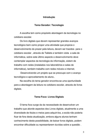 Introdução
Tema Gerador: Tecnologia
A escolha tem como propósito abordagem da tecnologia no
cotidiano escolar.
Os livro digitais que devem representar grandes avanços
tecnológico bem como propor uma atividade que propicia o
desenvolvimento do prazer pela leitura, devem ser trazidos para o
cotidiano escolar , através de Tablets e também visita a sala de
informática, sobre este último aspecto o desenvolvimento deve
contemplar aspectos da tecnologia da informação, sistem de
trabalho com redes (instalados nos laboratórios e salas de
informática), também trabalho com redes móveis e internet.
Desenvolvendo um projeto que se preocupe com o avanço
tecnológico e aproveitamento do aluno..
Na escolha do tema gerador encontra-se uma oportunidade
para a abordagem da leitura no cotidiano escolar, através de livros
digitais.
Tema Foco: Livros Digitais
O tema foco surge da da necessidade de desenvolver um
trabalho que aborde aspectos dos Livros digitais, atualmente a uma
diversidade de titulos e meios para adquiri-los, a ecola não poderia
ficar de fora desta atualização, embora alguns alunos tenham
conhecimento desta possibilidade, de baixar livros digitais, podem
encontrar dificuldade ou representarem duvidas sobre a questão .
3
 