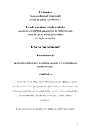 Público Alvo
Alunos do Ensino Fundamental I
Alunos do Ensino Fundamental II
Período a ser desenvolvido o trabalho
Aulas que se encontram vagas dentro do horário escolar.
Aulas de Leitura e Produção de texto.
Contação de História.
Área do conhecimentoÁrea do conhecimento
Problematização
Oportunisar a leitura de livros digitais, trazendo o livro digital para o
cotidiano escolar.
Justificativa
...” Roda de curiosidade, Roda de biblioteca, dar recados, leitura...” Roda de curiosidade, Roda de biblioteca, dar recados, leitura
e produção de texto, pelo professor e pelo aluno, produção oral come produção de texto, pelo professor e pelo aluno, produção oral com
destino escrito,leitura compartilhada com professor, leitura pelodestino escrito,leitura compartilhada com professor, leitura pelo
aluno de textos , parlendas, cantigas, contos e textosaluno de textos , parlendas, cantigas, contos e textos
literários...”literários...”
Orientações Curriculares para o estado de São Paulo Ciclo IOrientações Curriculares para o estado de São Paulo Ciclo I
5
 