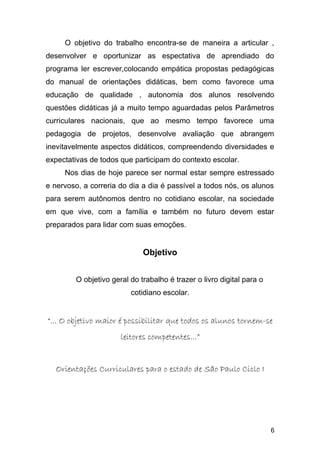 O objetivo do trabalho encontra-se de maneira a articular ,
desenvolver e oportunizar as espectativa de aprendiado do
programa ler escrever,colocando empática propostas pedagógicas
do manual de orientações didáticas, bem como favorece uma
educação de qualidade , autonomia dos alunos resolvendo
questões didáticas já a muito tempo aguardadas pelos Parâmetros
curriculares nacionais, que ao mesmo tempo favorece uma
pedagogia de projetos, desenvolve avaliação que abrangem
inevitavelmente aspectos didáticos, compreendendo diversidades e
expectativas de todos que participam do contexto escolar.
Nos dias de hoje parece ser normal estar sempre estressado
e nervoso, a correria do dia a dia é passível a todos nós, os alunos
para serem autônomos dentro no cotidiano escolar, na sociedade
em que vive, com a família e também no futuro devem estar
preparados para lidar com suas emoções.
Objetivo
O objetivo geral do trabalho é trazer o livro digital para o
cotidiano escolar.
““... O objetivo maior é possibilitar que todos os alunos tornem-se... O objetivo maior é possibilitar que todos os alunos tornem-se
leitores competentes...”leitores competentes...”
Orientações Curriculares para o estado de São Paulo Ciclo IOrientações Curriculares para o estado de São Paulo Ciclo I
6
 