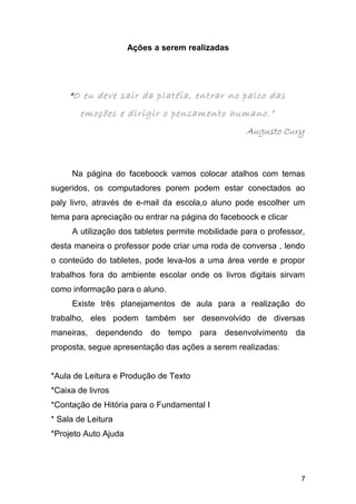 Ações a serem realizadas
““O eu deve sair da platéia, entrar no palco das
emoções e dirigir o pensamento humano.”
Augusto Cury
Na página do faceboock vamos colocar atalhos com temas
sugeridos, os computadores porem podem estar conectados ao
paly livro, através de e-mail da escola,o aluno pode escolher um
tema para apreciação ou entrar na página do faceboock e clicar
A utilização dos tabletes permite mobilidade para o professor,
desta maneira o professor pode criar uma roda de conversa , lendo
o conteúdo do tabletes, pode leva-los a uma área verde e propor
trabalhos fora do ambiente escolar onde os livros digitais sirvam
como informação para o aluno.
Existe três planejamentos de aula para a realização do
trabalho, eles podem também ser desenvolvido de diversas
maneiras, dependendo do tempo para desenvolvimento da
proposta, segue apresentação das ações a serem realizadas:
*Aula de Leitura e Produção de Texto
*Caixa de livros
*Contação de Hitória para o Fundamental I
* Sala de Leitura
*Projeto Auto Ajuda
7
 