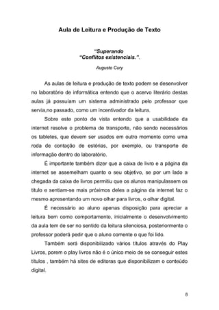 Aula de Leitura e Produção de Texto
“Superando
“Conflitos existenciais.”.
Augusto CuryAugusto Cury
As aulas de leitura e produção de texto podem se desenvolver
no laboratório de informática entendo que o acervo literário destas
aulas já possuíam um sistema administrado pelo professor que
servia,no passado, como um incentivador da leitura.
Sobre este ponto de vista entendo que a usabilidade da
internet resolve o problema de transporte, não sendo necessários
os tabletes, que devem ser usados em outro momento como uma
roda de contação de estórias, por exemplo, ou transporte de
informação dentro do laboratório.
É importante também dizer que a caixa de livro e a página da
internet se assemelham quanto o seu objetivo, se por um lado a
chegada da caixa de livros permitiu que os alunos manipulassem os
titulo e sentiam-se mais próximos deles a página da internet faz o
mesmo apresentando um novo olhar para livros, o olhar digital.
É necessário ao aluno apenas disposição para apreciar a
leitura bem como comportamento, inicialmente o desenvolvimento
da aula tem de ser no sentido da leitura silenciosa, posteriormente o
professor poderá pedir que o aluno comente o que foi lido.
Também será disponibilizado vários títulos através do Play
Livros, porem o play livros não é o único meio de se conseguir estes
títulos , também há sites de editoras que disponibilizam o conteúdo
digital.
8
 
