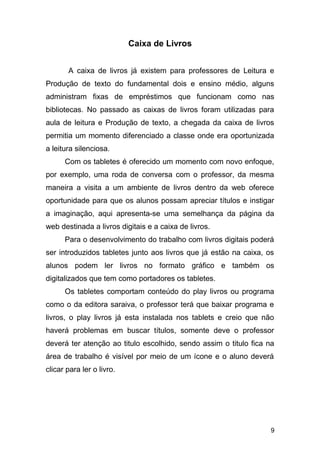 Caixa de Livros
A caixa de livros já existem para professores de Leitura e
Produção de texto do fundamental dois e ensino médio, alguns
administram fixas de empréstimos que funcionam como nas
bibliotecas. No passado as caixas de livros foram utilizadas para
aula de leitura e Produção de texto, a chegada da caixa de livros
permitia um momento diferenciado a classe onde era oportunizada
a leitura silenciosa.
Com os tabletes é oferecido um momento com novo enfoque,
por exemplo, uma roda de conversa com o professor, da mesma
maneira a visita a um ambiente de livros dentro da web oferece
oportunidade para que os alunos possam apreciar títulos e instigar
a imaginação, aqui apresenta-se uma semelhança da página da
web destinada a livros digitais e a caixa de livros.
Para o desenvolvimento do trabalho com livros digitais poderá
ser introduzidos tabletes junto aos livros que já estão na caixa, os
alunos podem ler livros no formato gráfico e também os
digitalizados que tem como portadores os tabletes.
Os tabletes comportam conteúdo do play livros ou programa
como o da editora saraiva, o professor terá que baixar programa e
livros, o play livros já esta instalada nos tablets e creio que não
haverá problemas em buscar títulos, somente deve o professor
deverá ter atenção ao titulo escolhido, sendo assim o titulo fica na
área de trabalho é visível por meio de um ícone e o aluno deverá
clicar para ler o livro.
9
 