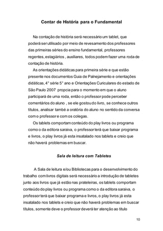 10
Contar de História para o Fundamental
Na contação de história será necessário um tablet, que
poderá serutilisado por meio de revesamento dos professores
das primeiras séries do ensino fundamental, professores
regentes,estagiários , auxiliares, todos podem fazer uma roda de
contação de história.
As orientações didáticas para primeira série e que estão
presente nos documentos Guia de Palnejamento e orientações
didáticas,4° série 5° ano e Orientações Curiculares do estado de
São Paulo 2007 propcia para o momento em que o aluno
participará de uma roda, então o professorpode perceber
comentários do aluno , se ele gostoudo livro, se conhece outros
títulos, analisar també a oratória do aluno no sentido da conversa
com o professore com os colegas.
Os tablets comportam conteúdo do play livros ou programa
como o da editora saraiva, o professorterá que baixar programa
e livros, o play livros já esta insatalado nos tablets e creio que
não haverá problemas em buscar.
Sala de leitura com Tabletes
A Sala de leitura e/ou Bibliotecas para o desenvolvimento do
trabalho com livros digitais será necessário a introdução de tabletes
junto aos livros que já estão nas prateleiras, os tablets comportam
conteúdo do play livros ou programa como o da editora saraiva, o
professorterá que baixar programa e livros, o play livros já esta
insatalado nos tablets e creio que não haverá problemas em buscar
títulos, somente deve o professordeverá ter atenção ao titulo
 
