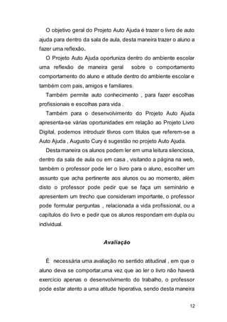 12
O objetivo geral do Projeto Auto Ajuda é trazer o livro de auto
ajuda para dentro da sala de aula, desta maneira trazer o aluno a
fazer uma reflexão.
O Projeto Auto Ajuda oportuniza dentro do ambiente escolar
uma reflexão de maneira geral sobre o comportamento
comportamento do aluno e atitude dentro do ambiente escolar e
também com pais, amigos e familiares.
Também permite auto conhecimento , para fazer escolhas
profissionais e escolhas para vida .
Também para o desenvolvimento do Projeto Auto Ajuda
apresenta-se várias oportunidades em relação ao Projeto Livro
Digital, podemos introduzir tlivros com titulos que referem-se a
Auto Ajuda , Augusto Cury é sugestão no projeto Auto Ajuda.
Desta maneira os alunos podem ler em uma leitura silenciosa,
dentro da sala de aula ou em casa , visitando a página na web,
também o professor pode ler o livro para o aluno, escolher um
assunto que acha pertinente aos alunos ou ao momento, além
disto o professor pode pedir que se faça um seminário e
apresentem um trecho que consideram importante, o professor
pode formular perguntas , relacionada a vida profissional, ou a
capítulos do livro e pedir que os alunos respondam em dupla ou
individual.
Avaliação
É necessária uma avaliação no sentido atitudinal , em que o
aluno deva se comportar,uma vez que ao ler o livro não haverá
exercício apenas o desenvolvimento do trabalho, o professor
pode estar atento a uma atitude hiperativa, sendo desta maneira
 