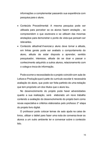 15
informações a complementar passando sua experiência com
pesquisa para o aluno.
 Conteúdo Procedimental: A mesma pesquisa pode ser
utilisada para perceber se os alunos fazem anotação , se
compreendem o que eszrevera e se utilisam das mesmas
anotaçãoe para demonstrar o ponto de vista que pensam ser
relevantes.
 Conteúdo atitudinal:Vivenciar,o aluno deve tomar a atitude,
em linhas gerais pode ser avaliado o comportamento do
aluno, atitude de estar disposto a aprender, sentido
pesquisador, interesse, atitude de se doar e passar o
conhecimento adquirido a outros alunos, relacionamento com
o colega e troca de informação.
Pode ocorrera necessidade do o projeto coincidircom aula de
Leitura e Produção que é parte do currículo escolar é necessária
avaliação do aluno, que pode ser feita partindo de uma redação
que tem propósito um dos títulos que o aluno leu.
No desenvolvimento do projeto pode haver adversidades
quanto a sua realização, será elaborado um novo trabalho
contendo a avaliação do desenvolvimento do projeto bem como
novas expectativa e critérios elaborados pelo professo 2° etapa
do projeto livro digital.
O professor pode colocar temas de auto ajuda na caixa de
livros, utilizar o tablet para fazer uma roda de conversa levar os
alunos a um outro ambiente ler e conversar sobre o conteúdo
lido.
 
