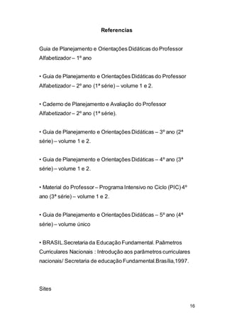 16
Referencias
Guia de Planejamento e Orientações Didáticas do Professor
Alfabetizador – 1º ano
• Guia de Planejamento e Orientações Didáticas do Professor
Alfabetizador – 2º ano (1ª série) – volume 1 e 2.
• Caderno de Planejamento e Avaliação do Professor
Alfabetizador – 2º ano (1ª série).
• Guia de Planejamento e Orientações Didáticas – 3º ano (2ª
série) – volume 1 e 2.
• Guia de Planejamento e Orientações Didáticas – 4º ano (3ª
série) – volume 1 e 2.
• Material do Professor – Programa Intensivo no Ciclo (PIC) 4º
ano (3ª série) – volume 1 e 2.
• Guia de Planejamento e Orientações Didáticas – 5º ano (4ª
série) – volume único
• BRASIL.Secretaria da Educação Fundamental. Paâmetros
Curriculares Nacionais : Introdução aos parâmetros curriculares
nacionais/ Secretaria de educação Fundamental.Brasília,1997.
Sites
 