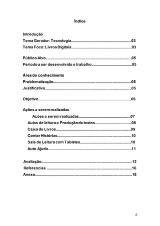 2
ÍÍnnddiiccee
Introdução
Tema Gerador:Tecnologia...........................................................03
Tema Foco:LivrosDigitais...........................................................03
Público Alvo...................................................................................05
Período a ser desenvolvido o trabalho........................................05
ÁÁrreeaa ddoo ccoonnhheecciimmeennttoo
Problematização............................................................................05
Justificativa....................................................................................05
Objetivo..........................................................................................06
Ações a serem realizadas
Ações a serem realizadas...................................................07
Aulas de leitura e Produçãode textos....................................08
Caixa de Livros.........................................................................09
Contar Histórias........................................................................10
Sala de Leitura com Tabletes..................................................10
Auto Ajuda.................................................................................11
Avaliação........................................................................................12
Referencias ...................................................................................16
Anexo..............................................................................................18
 