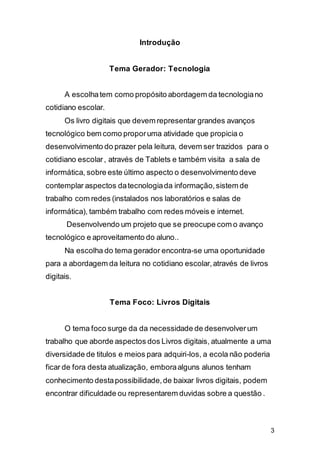 3
Introdução
Tema Gerador: Tecnologia
A escolhatem como propósito abordagem da tecnologiano
cotidiano escolar.
Os livro digitais que devem representar grandes avanços
tecnológico bem como proporuma atividade que propicia o
desenvolvimento do prazer pela leitura, devem ser trazidos para o
cotidiano escolar, através de Tablets e também visita a sala de
informática, sobre este último aspecto o desenvolvimento deve
contemplar aspectos datecnologiada informação,sistem de
trabalho com redes (instalados nos laboratórios e salas de
informática), também trabalho com redes móveis e internet.
Desenvolvendo um projeto que se preocupe com o avanço
tecnológico e aproveitamento do aluno..
Na escolha do tema gerador encontra-se uma oportunidade
para a abordagem da leitura no cotidiano escolar,através de livros
digitais.
Tema Foco: Livros Digitais
O tema foco surge da da necessidade de desenvolverum
trabalho que aborde aspectos dos Livros digitais, atualmente a uma
diversidade de titulos e meios para adquiri-los, a ecola não poderia
ficar de fora desta atualização, emboraalguns alunos tenham
conhecimento destapossibilidade,de baixar livros digitais, podem
encontrar dificuldade ou representarem duvidas sobre a questão .
 