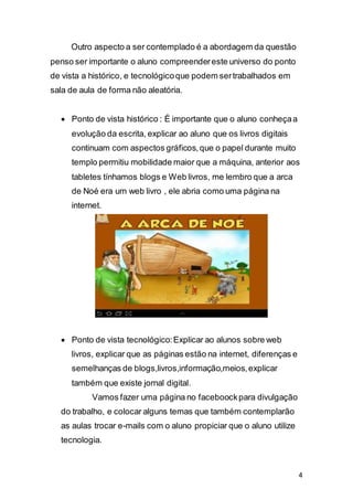 4
Outro aspecto a ser contemplado é a abordagem da questão
penso ser importante o aluno compreendereste universo do ponto
de vista a histórico, e tecnológicoque podem sertrabalhados em
sala de aula de forma não aleatória.
 Ponto de vista histórico : É importante que o aluno conheçaa
evolução da escrita, explicar ao aluno que os livros digitais
continuam com aspectos gráficos,que o papel durante muito
templo permitiu mobilidade maior que a máquina, anterior aos
tabletes tínhamos blogs e Web livros, me lembro que a arca
de Noé era um web livro , ele abria como uma página na
internet.
 Ponto de vista tecnológico:Explicar ao alunos sobre web
livros, explicar que as páginas estão na internet, diferenças e
semelhanças de blogs,livros,informação,meios,explicar
também que existe jornal digital.
Vamos fazer uma página no faceboockpara divulgação
do trabalho, e colocar alguns temas que também contemplarão
as aulas trocar e-mails com o aluno propiciar que o aluno utilize
tecnologia.
 