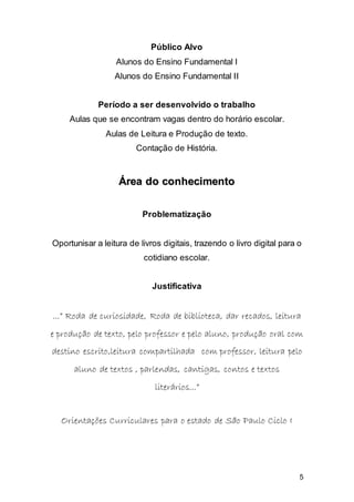 5
Público Alvo
Alunos do Ensino Fundamental I
Alunos do Ensino Fundamental II
Período a ser desenvolvido o trabalho
Aulas que se encontram vagas dentro do horário escolar.
Aulas de Leitura e Produção de texto.
Contação de História.
ÁÁrreeaa ddoo ccoonnhheecciimmeennttoo
Problematização
Oportunisar a leitura de livros digitais, trazendo o livro digital para o
cotidiano escolar.
Justificativa
......”” RRooddaa ddee ccuurriioossiiddaaddee,, RRooddaa ddee bbiibblliiootteeccaa,, ddaarr rreeccaaddooss,, lleeiittuurraa
ee pprroodduuççããoo ddee tteexxttoo,, ppeelloo pprrooffeessssoorr ee ppeelloo aalluunnoo,, pprroodduuççããoo oorraall ccoomm
ddeessttiinnoo eessccrriittoo,,lleeiittuurraa ccoommppaarrttiillhhaaddaa ccoomm pprrooffeessssoorr,, lleeiittuurraa ppeelloo
aalluunnoo ddee tteexxttooss ,, ppaarrlleennddaass,, ccaannttiiggaass,, ccoonnttooss ee tteexxttooss
lliitteerráárriiooss......””
OOrriieennttaaççõõeess CCuurrrriiccuullaarreess ppaarraa oo eessttaaddoo ddee SSããoo PPaauulloo CCiicclloo II
 
