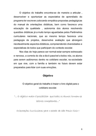6
O objetivo do trabalho encontra-se de maneira a articular ,
desenvolver e oportunizar as espectativa de aprendiado do
programa ler escrever,colocando empática propostas pedagógicas
do manual de orientações didáticas, bem como favorece uma
educação de qualidade , autonomia dos alunos resolvendo
questões didáticas já a muito tempo aguardadas pelos Parâmetros
curriculares nacionais, que ao mesmo tempo favorece uma
pedagogia de projetos, desenvolve avaliação que abrangem
inevitavelmente aspectos didáticos,compreendendo diversidades e
expectativas de todos que participam do contexto escolar.
Nos dias de hoje parece ser normal estar sempre estressado
e nervoso, a correria do dia a dia é passível a todos nós, os alunos
para serem autônomos dentro no cotidiano escolar, na sociedade
em que vive, com a família e também no futuro devem estar
preparados para lidar com suas emoções.
Objetivo
O objetivo geral do trabalho é trazer o livro digital para o
cotidiano escolar.
““...... OO oobbjjeettiivvoo mmaaiioorr éé ppoossssiibbiilliittaarr qquuee ttooddooss ooss aalluunnooss ttoorrnneemm--ssee
lleeiittoorreess ccoommppeetteenntteess......””
OOrriieennttaaççõõeess CCuurrrriiccuullaarreess ppaarraa oo eessttaaddoo ddee SSããoo PPaauulloo CCiicclloo II
 