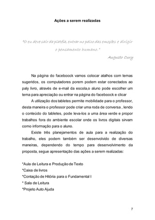 7
Ações a serem realizadas
““O eu deve sair da platéia, entrar no palco das emoções e dirigir
o pensamento humano.”
Augusto Cury
Na página do faceboock vamos colocar atalhos com temas
sugeridos, os computadores porem podem estar conectados ao
paly livro, através de e-mail da escola,o aluno pode escolher um
tema para apreciação ou entrar na página do faceboock e clicar
A utilização dos tabletes permite mobilidade para o professor,
desta maneira o professor pode criar uma roda de conversa , lendo
o conteúdo do tabletes, pode leva-los a uma área verde e propor
trabalhos fora do ambiente escolar onde os livros digitais sirvam
como informação para o aluno.
Existe três planejamentos de aula para a realização do
trabalho, eles podem também ser desenvolvido de diversas
maneiras, dependendo do tempo para desenvolvimento da
proposta, segue apresentação das ações a serem realizadas:
*Aula de Leitura e Produção de Texto
*Caixa de livros
*Contação de Hitória para o Fundamental I
* Sala de Leitura
*Projeto Auto Ajuda
 