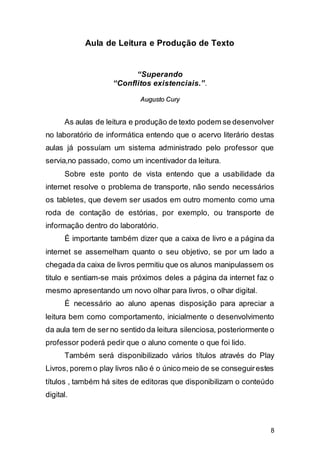 8
Aula de Leitura e Produção de Texto
“Superando
“Conflitos existenciais.”.
AAuugguussttoo CCuurryy
As aulas de leitura e produção de texto podem se desenvolver
no laboratório de informática entendo que o acervo literário destas
aulas já possuíam um sistema administrado pelo professor que
servia,no passado, como um incentivador da leitura.
Sobre este ponto de vista entendo que a usabilidade da
internet resolve o problema de transporte, não sendo necessários
os tabletes, que devem ser usados em outro momento como uma
roda de contação de estórias, por exemplo, ou transporte de
informação dentro do laboratório.
É importante também dizer que a caixa de livro e a página da
internet se assemelham quanto o seu objetivo, se por um lado a
chegada da caixa de livros permitiu que os alunos manipulassem os
titulo e sentiam-se mais próximos deles a página da internet faz o
mesmo apresentando um novo olhar para livros, o olhar digital.
É necessário ao aluno apenas disposição para apreciar a
leitura bem como comportamento, inicialmente o desenvolvimento
da aula tem de ser no sentido da leitura silenciosa, posteriormente o
professor poderá pedir que o aluno comente o que foi lido.
Também será disponibilizado vários títulos através do Play
Livros, porem o play livros não é o único meio de se conseguirestes
títulos , também há sites de editoras que disponibilizam o conteúdo
digital.
 